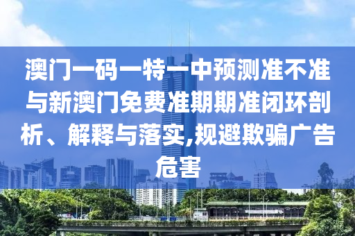 澳門一碼一特一中預(yù)測準不準與新澳門免費準期期準閉環(huán)剖析、解釋與落實,規(guī)避欺騙廣告危害