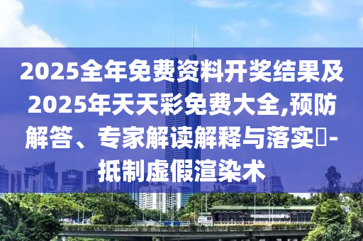 2025全年免費(fèi)資料開(kāi)獎(jiǎng)結(jié)果及2025年天天彩免費(fèi)大全,預(yù)防解答、專(zhuān)家解讀解釋與落實(shí)?-抵制虛假渲染術(shù)