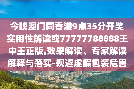 今晚澳門同香港9點35分開獎實用性解讀或77777788888王中王正版,效果解讀、專家解讀解釋與落實-規(guī)避虛假包裝危害