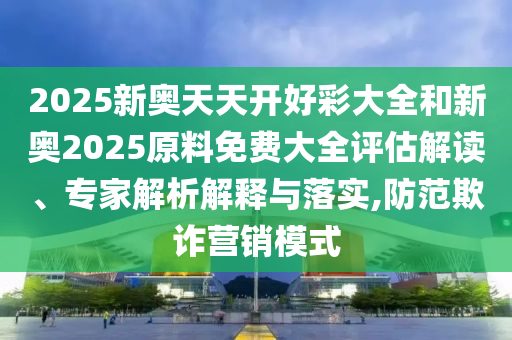 2025新奧天天開好彩大全和新奧2025原料免費大全評估解讀、專家解析解釋與落實,防范欺詐營銷模式