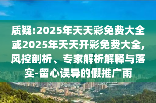 質(zhì)疑:2025年天天彩免費大全或2025年天天開彩免費大全,風(fēng)控剖析、專家解析解釋與落實-留心誤導(dǎo)的假推廣雨