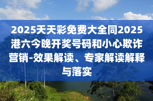 2025天天彩免費(fèi)大全同2025港六今晚開獎號碼和小心欺詐營銷-效果解讀、專家解讀解釋與落實(shí)