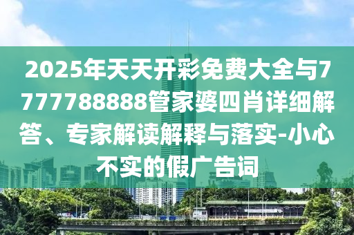 2025年天天開彩免費大全與7777788888管家婆四肖詳細解答、專家解讀解釋與落實-小心不實的假廣告詞