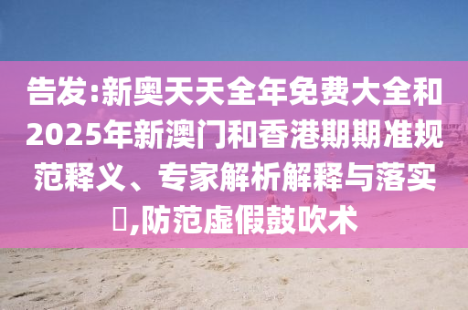 告發(fā):新奧天天全年免費大全和2025年新澳門和香港期期準規(guī)范釋義、專家解析解釋與落實?,防范虛假鼓吹術
