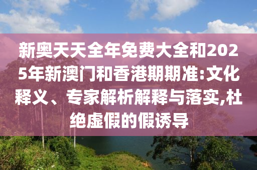 新奧天天全年免費(fèi)大全和2025年新澳門和香港期期準(zhǔn):文化釋義、專家解析解釋與落實(shí),杜絕虛假的假誘導(dǎo)