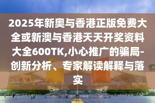 2025年新奧與香港正版免費(fèi)大全或新澳與香港天天開獎(jiǎng)資料大全600TK,小心推廣的騙局-創(chuàng)新分析、專家解讀解釋與落實(shí)