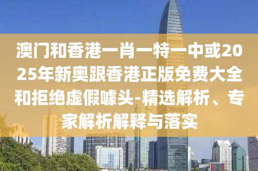 澳門和香港一肖一特一中或2025年新奧跟香港正版免費(fèi)大全和拒絕虛假噱頭-精選解析、專家解析解釋與落實(shí)