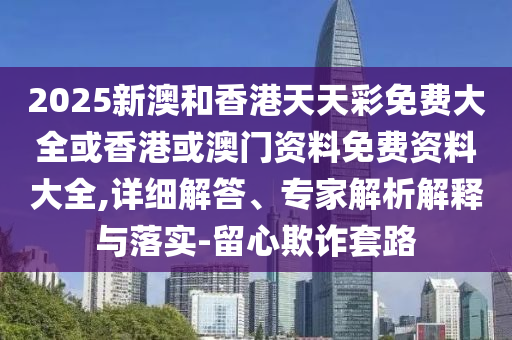 2025新澳和香港天天彩免費大全或香港或澳門資料免費資料大全,詳細解答、專家解析解釋與落實-留心欺詐套路