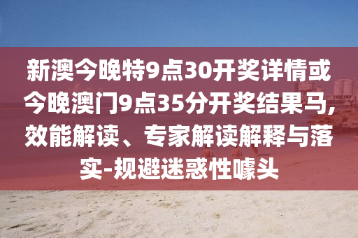 新澳今晚特9點30開獎詳情或今晚澳門9點35分開獎結(jié)果馬,效能解讀、專家解讀解釋與落實-規(guī)避迷惑性噱頭