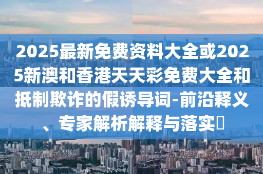 2025最新免費(fèi)資料大全或2025新澳和香港天天彩免費(fèi)大全和抵制欺詐的假誘導(dǎo)詞-前沿釋義、專(zhuān)家解析解釋與落實(shí)?