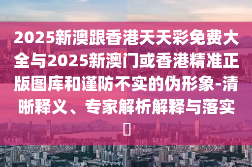 2025新澳跟香港天天彩免費大全與2025新澳門或香港精準(zhǔn)正版圖庫和謹(jǐn)防不實的偽形象-清晰釋義、專家解析解釋與落實?