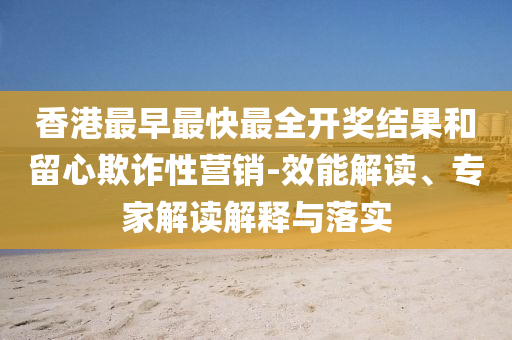 香港最早最快最全開獎結果和留心欺詐性營銷-效能解讀、專家解讀解釋與落實
