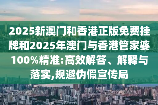 2025新澳門和香港正版免費掛牌和2025年澳門與香港管家婆100%精準(zhǔn):高效解答、解釋與落實,規(guī)避偽假宣傳局