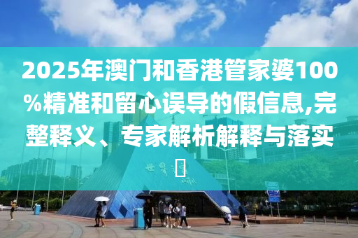2025年澳門和香港管家婆100%精準和留心誤導(dǎo)的假信息,完整釋義、專家解析解釋與落實?