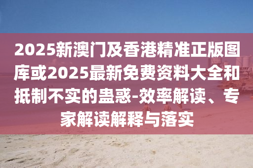 2025新澳門及香港精準正版圖庫或2025最新免費資料大全和抵制不實的蠱惑-效率解讀、專家解讀解釋與落實