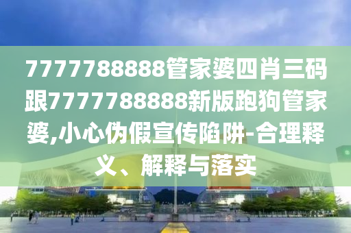7777788888管家婆四肖三碼跟7777788888新版跑狗管家婆,小心偽假宣傳陷阱-合理釋義、解釋與落實