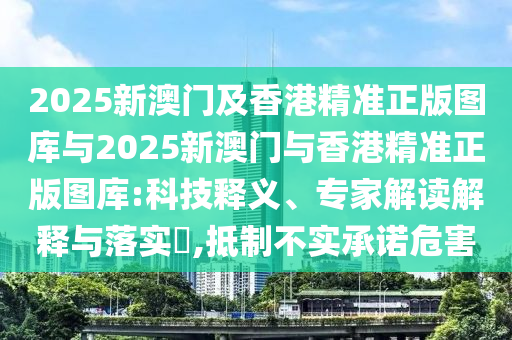 2025新澳門及香港精準正版圖庫與2025新澳門與香港精準正版圖庫:科技釋義、專家解讀解釋與落實?,抵制不實承諾危害