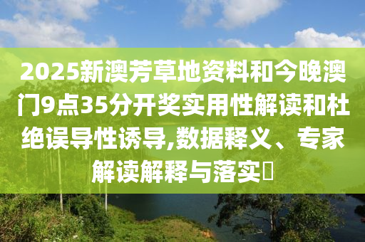 2025新澳芳草地資料和今晚澳門9點(diǎn)35分開獎(jiǎng)實(shí)用性解讀和杜絕誤導(dǎo)性誘導(dǎo),數(shù)據(jù)釋義、專家解讀解釋與落實(shí)?