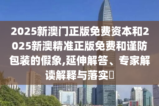 2025新澳門正版免費資本和2025新澳精準正版免費和謹防包裝的假象,延伸解答、專家解讀解釋與落實?