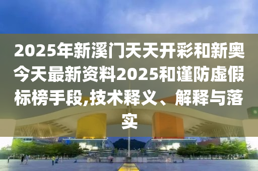 2025年新溪門天天開(kāi)彩和新奧今天最新資料2025和謹(jǐn)防虛假標(biāo)榜手段,技術(shù)釋義、解釋與落實(shí)