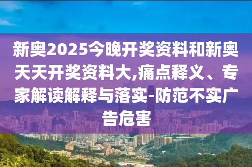 新奧2025今晚開獎資料和新奧天天開獎資料大,痛點(diǎn)釋義、專家解讀解釋與落實(shí)-防范不實(shí)廣告危害