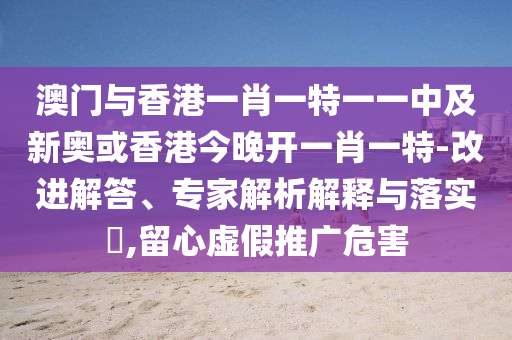 澳門(mén)與香港一肖一特一一中及新奧或香港今晚開(kāi)一肖一特-改進(jìn)解答、專(zhuān)家解析解釋與落實(shí)?,留心虛假推廣危害