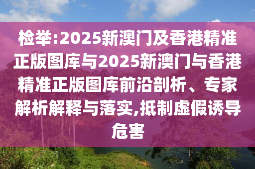 檢舉:2025新澳門及香港精準(zhǔn)正版圖庫與2025新澳門與香港精準(zhǔn)正版圖庫前沿剖析、專家解析解釋與落實,抵制虛假誘導(dǎo)危害