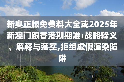 新奧正版免費(fèi)料大全或2025年新澳門跟香港期期準(zhǔn):戰(zhàn)略釋義、解釋與落實(shí),拒絕虛假渲染陷阱