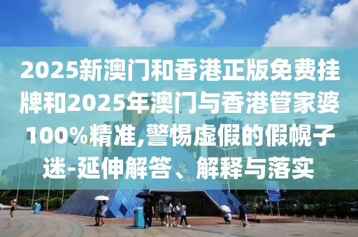 2025新澳門和香港正版免費掛牌和2025年澳門與香港管家婆100%精準,警惕虛假的假幌子迷-延伸解答、解釋與落實