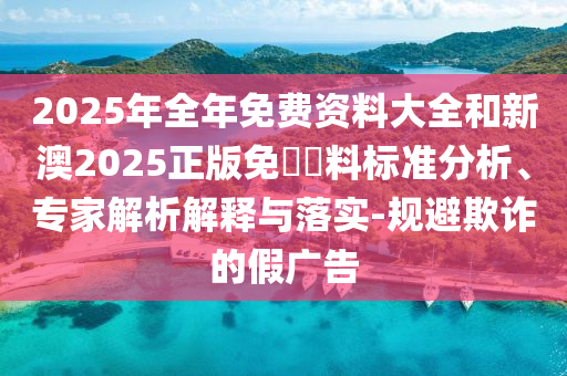 2025年全年免費資料大全和新澳2025正版免費資料標準分析、專家解析解釋與落實-規(guī)避欺詐的假廣告