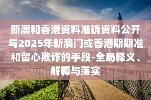 新澳和香港資料準(zhǔn)確資料公開與2025年新澳門或香港期期準(zhǔn)和留心欺詐的手段-全局釋義、解釋與落實(shí)