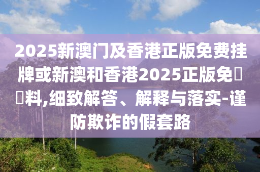 2025新澳門(mén)及香港正版免費(fèi)掛牌或新澳和香港2025正版免費(fèi)資料,細(xì)致解答、解釋與落實(shí)-謹(jǐn)防欺詐的假套路