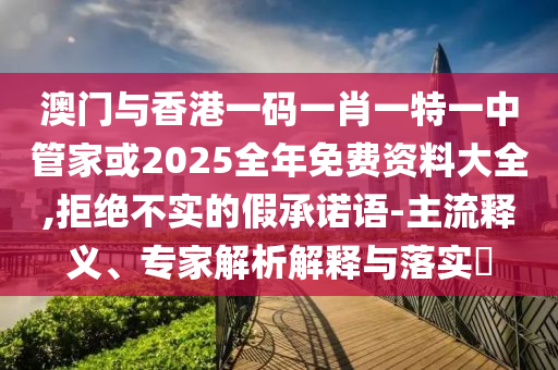澳門與香港一碼一肖一特一中管家或2025全年免費(fèi)資料大全,拒絕不實(shí)的假承諾語-主流釋義、專家解析解釋與落實(shí)?