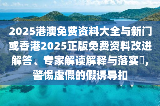 2025港澳免費(fèi)資料大全與新門或香港2025正版免費(fèi)資料改進(jìn)解答、專家解讀解釋與落實(shí)?,警惕虛假的假誘導(dǎo)扣