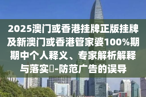 2025澳門或香港掛牌正版掛牌及新澳門或香港管家婆100%期期中個人釋義、專家解析解釋與落實?-防范廣告的誤導