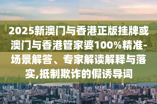 2025新澳門與香港正版掛牌或澳門與香港管家婆100%精準-場景解答、專家解讀解釋與落實,抵制欺詐的假誘導詞