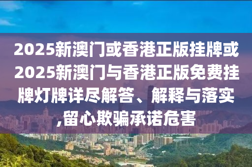 2025新澳門或香港正版掛牌或2025新澳門與香港正版免費(fèi)掛牌燈牌詳盡解答、解釋與落實(shí),留心欺騙承諾危害