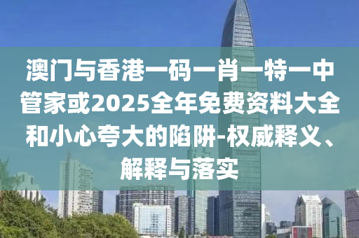 澳門與香港一碼一肖一特一中管家或2025全年免費資料大全和小心夸大的陷阱-權(quán)威釋義、解釋與落實