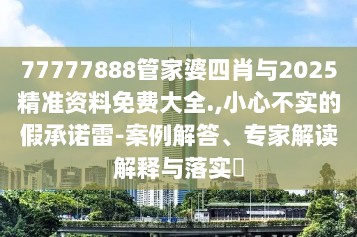 77777888管家婆四肖與2025精準資料免費大全.,小心不實的假承諾雷-案例解答、專家解讀解釋與落實?