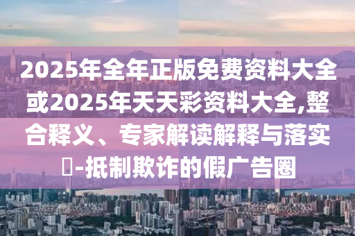 2025年全年正版免費資料大全或2025年天天彩資料大全,整合釋義、專家解讀解釋與落實?-抵制欺詐的假廣告圈
