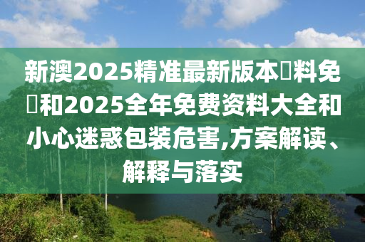 新澳2025精準(zhǔn)最新版本資料免費和2025全年免費資料大全和小心迷惑包裝危害,方案解讀、解釋與落實