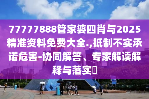 77777888管家婆四肖與2025精準(zhǔn)資料免費(fèi)大全.,抵制不實(shí)承諾危害-協(xié)同解答、專家解讀解釋與落實(shí)?