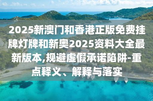 2025新澳門和香港正版免費掛牌燈牌和新奧2025資料大全最新版本,規(guī)避虛假承諾陷阱-重點釋義、解釋與落實