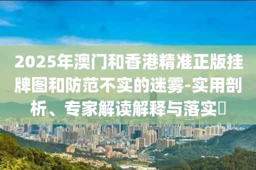 2025年澳門和香港精準(zhǔn)正版掛牌圖和防范不實的迷霧-實用剖析、專家解讀解釋與落實?