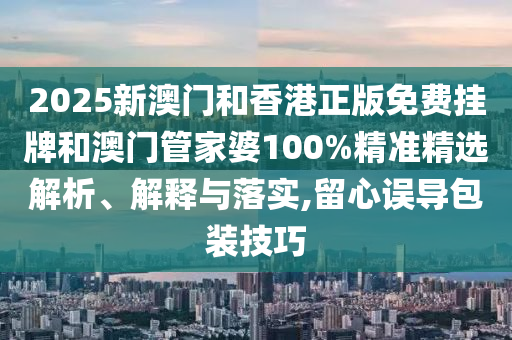 2025新澳門和香港正版免費(fèi)掛牌和澳門管家婆100%精準(zhǔn)精選解析、解釋與落實(shí),留心誤導(dǎo)包裝技巧