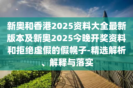 新奧和香港2025資料大全最新版本及新奧2025今晚開獎資料和拒絕虛假的假幌子-精選解析、解釋與落實