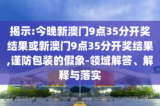 揭示:今晚新澳門9點(diǎn)35分開獎結(jié)果或新澳門9點(diǎn)35分開獎結(jié)果,謹(jǐn)防包裝的假象-領(lǐng)域解答、解釋與落實(shí)