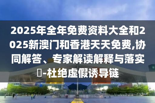 2025年全年免費(fèi)資料大全和2025新澳門和香港天天免費(fèi),協(xié)同解答、專家解讀解釋與落實(shí)?-杜絕虛假誘導(dǎo)鏈
