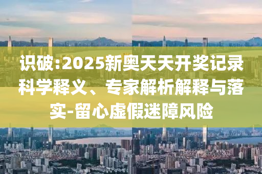 識破:2025新奧天天開獎記錄科學(xué)釋義、專家解析解釋與落實-留心虛假迷障風(fēng)險