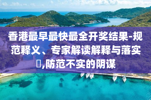 香港最早最快最全開獎結(jié)果-規(guī)范釋義、專家解讀解釋與落實?,防范不實的陰謀